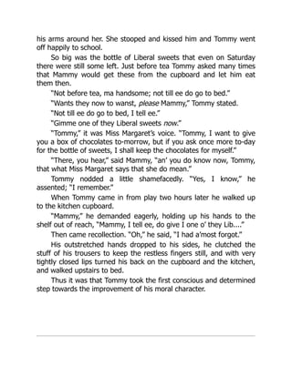 his arms around her. She stooped and kissed him and Tommy went
off happily to school.
So big was the bottle of Liberal sweets that even on Saturday
there were still some left. Just before tea Tommy asked many times
that Mammy would get these from the cupboard and let him eat
them then.
“Not before tea, ma handsome; not till ee do go to bed.”
“Wants they now to wanst, please Mammy,” Tommy stated.
“Not till ee do go to bed, I tell ee.”
“Gimme one of they Liberal sweets now.”
“Tommy,” it was Miss Margaret’s voice. “Tommy, I want to give
you a box of chocolates to-morrow, but if you ask once more to-day
for the bottle of sweets, I shall keep the chocolates for myself.”
“There, you hear,” said Mammy, “an’ you do know now, Tommy,
that what Miss Margaret says that she do mean.”
Tommy nodded a little shamefacedly. “Yes, I know,” he
assented; “I remember.”
When Tommy came in from play two hours later he walked up
to the kitchen cupboard.
“Mammy,” he demanded eagerly, holding up his hands to the
shelf out of reach, “Mammy, I tell ee, do give I one o’ they Lib....”
Then came recollection. “Oh,” he said, “I had a’most forgot.”
His outstretched hands dropped to his sides, he clutched the
stuff of his trousers to keep the restless fingers still, and with very
tightly closed lips turned his back on the cupboard and the kitchen,
and walked upstairs to bed.
Thus it was that Tommy took the first conscious and determined
step towards the improvement of his moral character.
 