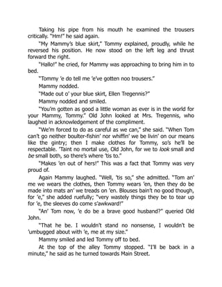 Taking his pipe from his mouth he examined the trousers
critically. “Hm!” he said again.
“My Mammy’s blue skirt,” Tommy explained, proudly, while he
reversed his position. He now stood on the left leg and thrust
forward the right.
“Hallo!” he cried, for Mammy was approaching to bring him in to
bed.
“Tommy ’e do tell me ’e’ve gotten noo trousers.”
Mammy nodded.
“Made out o’ your blue skirt, Ellen Tregennis?”
Mammy nodded and smiled.
“You’m gotten as good a little woman as ever is in the world for
your Mammy, Tommy.” Old John looked at Mrs. Tregennis, who
laughed in acknowledgement of the compliment.
“We’m forced to do as careful as we can,” she said. “When Tom
can’t go neither boulter-fishin’ nor whiffin’ we be livin’ on our means
like the gintry; then I make clothes for Tommy, so’s he’ll be
respectable. ’Taint no mortal use, Old John, for we to look small and
be small both, so there’s where ’tis to.”
“Makes ’en out of hers!” This was a fact that Tommy was very
proud of.
Again Mammy laughed. “Well, ’tis so,” she admitted. “Tom an’
me we wears the clothes, then Tommy wears ’en, then they do be
made into mats an’ we treads on ’en. Blouses bain’t no good though,
for ’e,” she added ruefully; “very wastely things they be to tear up
for ’e, the sleeves do come s’awkward!”
“An’ Tom now, ’e do be a brave good husband?” queried Old
John.
“That he be. I wouldn’t stand no nonsense, I wouldn’t be
’umbugged about with ’e, me at my size.”
Mammy smiled and led Tommy off to bed.
At the top of the alley Tommy stopped. “I’ll be back in a
minute,” he said as he turned towards Main Street.
 