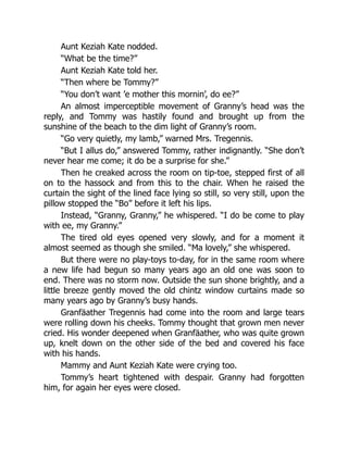 Aunt Keziah Kate nodded.
“What be the time?”
Aunt Keziah Kate told her.
“Then where be Tommy?”
“You don’t want ’e mother this mornin’, do ee?”
An almost imperceptible movement of Granny’s head was the
reply, and Tommy was hastily found and brought up from the
sunshine of the beach to the dim light of Granny’s room.
“Go very quietly, my lamb,” warned Mrs. Tregennis.
“But I allus do,” answered Tommy, rather indignantly. “She don’t
never hear me come; it do be a surprise for she.”
Then he creaked across the room on tip-toe, stepped first of all
on to the hassock and from this to the chair. When he raised the
curtain the sight of the lined face lying so still, so very still, upon the
pillow stopped the “Bo” before it left his lips.
Instead, “Granny, Granny,” he whispered. “I do be come to play
with ee, my Granny.”
The tired old eyes opened very slowly, and for a moment it
almost seemed as though she smiled. “Ma lovely,” she whispered.
But there were no play-toys to-day, for in the same room where
a new life had begun so many years ago an old one was soon to
end. There was no storm now. Outside the sun shone brightly, and a
little breeze gently moved the old chintz window curtains made so
many years ago by Granny’s busy hands.
Granfäather Tregennis had come into the room and large tears
were rolling down his cheeks. Tommy thought that grown men never
cried. His wonder deepened when Granfäather, who was quite grown
up, knelt down on the other side of the bed and covered his face
with his hands.
Mammy and Aunt Keziah Kate were crying too.
Tommy’s heart tightened with despair. Granny had forgotten
him, for again her eyes were closed.
 