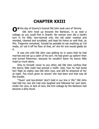 O
CHAPTER XXIII
N the day of Granny’s funeral Old John took care of Tommy.
Old John lived up towards the Barbican, in as neat a
cottage as you could find in Draeth. No woman ever did a hand’s
turn in his little, two-roomed crib; the old sailor washed and
mended, cleaned and scrubbed, and kept his home so well that, as
Mrs. Tregennis remarked, ’twould be possible to eat anything as ’e’d
made, an’ eat it off his floor at that, an’ she for one would gladly do
it.
It was not until Old John was getting on in years that he had
married and set up a cabin of his own. He had given up sailorin’ then
and turned fisherman, because he wouldn’t leave his bonny little
maid so much alone.
Only to himself, never to any other, did Old John confess that
the bonny little maid had proved a misfit. God, how he had loved
her! Nigh on eighty was Old John now, and still he dreamed of her
at night. Too much given to newsin’ she had been and that was all
the trouble.
“’Ousin’ and tea-drinkin’ don’t hold in our line o’ life,” Old John
had told her, but she had only laughed and followed her own bent.
Under her care, or lack of care, the trim cottage by the Barbican had
become a dirty hovel.
 