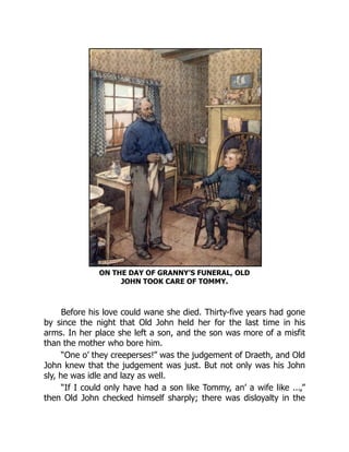 ON THE DAY OF GRANNY’S FUNERAL, OLD
JOHN TOOK CARE OF TOMMY.
Before his love could wane she died. Thirty-five years had gone
by since the night that Old John held her for the last time in his
arms. In her place she left a son, and the son was more of a misfit
than the mother who bore him.
“One o’ they creeperses!” was the judgement of Draeth, and Old
John knew that the judgement was just. But not only was his John
sly, he was idle and lazy as well.
“If I could only have had a son like Tommy, an’ a wife like ...,”
then Old John checked himself sharply; there was disloyalty in the
 