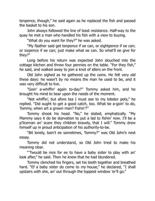tenpence, though,” he said again as he replaced the fish and passed
the basket to his son.
John always followed the line of least resistance. Half-way to the
quay he met a man who handled his fish with a view to buying.
“What do you want for they?” he was asked.
“My fäather said get tenpence if ee can, or eightpence if ee can;
or sixpence if ee can; just make what ee can. So what’ll ee give for
they?”
Long before his return was expected John slouched into the
cottage kitchen and threw four pennies on the table. “For they fish,”
he said, and walked away to join a knot of idlers on the front.
Old John sighed as he gathered up the coins. He felt very old
these days: he wasn’t by no means the man he used to be, and it
was very difficult to live.
“Goin’ a-whiffin’ again to-day?” Tommy asked him, and he
brought his mind to bear upon the needs of the moment.
“Not whiffin’, but afore tea I must see to my lobster pots,” he
replied. “Did ought to get a good catch, too. What be a-goin’ to do,
Tommy, when art a grown man? Fishin’?”
Tommy shook his head. “No,” he stated, emphatically. “My
Mammy says it do be starvation to put a lad to fishin’ now. I’ll be a
p’liceman an’ scare they children bravely, that I will.” Tommy drew
himself up in proud anticipation of his authority-to-be.
“Bit lonely, bain’t ee sometimes, Tommy?” was Old John’s next
essay.
Tommy did not understand, so Old John tried to make his
meaning clear.
“’Twould be nice for ee to have a baby sister to play with an’
look after,” he said. Then he knew that he had blundered.
Tommy clenched his fingers, set his teeth together and breathed
hard. “Ef a baby sister do come to my house,” he declared, “I shall
upstairs with she, an’ out through the toppest window ’er’ll go.”
 