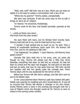 “Well, well, well!” Old John was at a loss. When you are close on
eighty it is not easy to sustain a conversation with a boy of six.
“Where be my granny?” Tommy asked, unexpectedly.
Old John was confused. It did not come easy to him to talk o’
things as ’ad to do wi’ religion.
“In heaven,” he answered, hesitatingly.
Tommy went to the door and looked earnestly upwards at the
clouds,
“.....white as flocks new shorn
And fresh from the clear brook.”
His eyes filled with tears, but he blinked them bravely back.
Mammy had said not to cry, and he tried hard to be a man.
“I wonder if God wanted she as much as us,” he said. Then a
feeling of unutterable loneliness came upon him. His bravery fell
from him, and he ran sobbing to Old John.
“I be frightened,” he sobbed. “I want Mammy; will Mammy have
gotten home?”
Clumsily Old John held him in his arms, and, six years old
though he was, Tommy fell asleep just like a little boy. Since
Saturday everything had been so sad and so unusual; he had not
been to school and the days had dragged. He had gone to bed late
and got up early, and now he was quite tired out. Old John carried
him upstairs and laid him gently upon the unmade bed. There
Tommy slept until he was awakened for the dinner of fish.
Before tea Tommy left Old John’s cottage, and Old John went to
see to his lobster pots.
In her unaccustomed black Mammy’s pale face looked still paler.
Daddy was wearing his wedding-suit and a broad black tie. It was all
so unusual that Tommy felt almost a stranger in his own house.
Auntie Martha came in early in the evening and brought with her a
coat of Mabel’s which she thought would do for Tommy to wear to
school in the coming winter months.
 