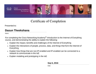 Certificate of Completion
Sep 6, 2016
Date
For completing the Cisco Networking Academy® Introduction to the Internet of Everything
course, and demonstrating the ability to explain the following:
• Explain the impact, benefits and challenges of the Internet of Everything
• Explain the interactions of people, process, data, and things that form the Internet of
Everything
• Explain how things that are non-IP-enabled and IP-enabled can be connected to a
network to communicate in the IoE
• Explain modeling and prototyping in the IoE
Presented to:
Dasun Theekshana
Name
 