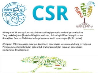 # Program CSR merupakan sebuah investasi bagi perusahaan demi pertumbuhan
Yang berkelanjutan (Sustainability) Perusahaan , Bukan lagi dilihat Sebagai sarana
Biaya (Cost Centre) Melainkan sebagai sarana meraih keuntungan (Profit centre)
#Program CSR merupakan program komitmen perusahaan untuk mendukung terciptanya
Pembangunan berkelanjutan baik untuk lingkungan sekitar, maupun perusahaan
(sustainable Development)
 