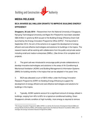 1
MEDIA RELEASE
BCA AWARDS $8.3 MILLION GRANTS TO IMPROVE BUILDING ENERGY
EFFICIENCY
Singapore, 30 July 2014 – Researchers from the National University of Singapore,
Nanyang Technological University and Ngee Ann Polytechnic have been awarded
S$8.3million in grants by BCA as part of the Building Energy Efficiency Grant Call
launched by the Energy Innovation Programme Office (EIPO)1
. First launched in
September 2013, the aim of the scheme is to support the development of energy
efficient and cost-effective technologies and solutions for buildings in the tropics. The
research teams will be working with collaborators from the public and private sector
including small and medium enterprises (SMEs). (See Annex A for complete list of
projects).
2. The grant call was introduced to encourage public private collaborations to
develop innovative technologies and solutions in the areas of Air-Conditioning &
Mechanical Ventilation (ACMV) and Building Management & Information Systems
(BMIS) for building retrofits in the tropics that can be adopted in five years’ time.
3. BCA was allocated a sum of S$15 million under the Energy Innovation
Research Programme (EIRP) for Building Energy Efficiency to support the
development of energy efficient and cost-effective technologies and solutions for
buildings in the tropics.
4. Typically, ACMV systems account for a significant amount of energy utilised in
buildings, ranging from 40% to 60% for a typical air-conditioned building. Given
Singapore’s climatic condition of high humidity, more energy is required to remove
1
The Energy Innovation Programme Office (EIPO) is co-led by the Economic Development Board (EDB) and
Energy Market Authority (EMA), with funding support from the National Research Foundation (NRF), and it
manages the Energy Innovation Research Programme (EIRP).
 