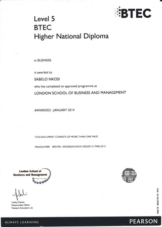 ',iBTECLevel 5
BTEC
Higher National Diploma
in BUSINESS
is awarded to
SABELO NKOSI
who has completed an approved programme at
LONDON SCHOOL OF BUSINESS AND MANAGEMENT
AWARDED : JANUARY 20 l4
THIS DOCUMENT CONSISTS OF MORE THAN ONE PAGE
9O665AAY88O :8P24781 000038320:24:05:9 l:ISSUED 0l-MAR-2014
London $chool
"f**tBrsiness and il*naglcment -tg6**avtorleffita
-If
oogggoo
Lesley Davies
Responsible Officer
Pearson Education Ltd.
rn
6l
Irt
rt
I
N
o
tl
a
ct
 