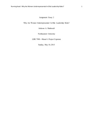 Running head: Why Are Women Underrepresented In Elite Leadership Roles? 1
Assignment Essay 2
Why Are Women Underrepresented In Elite Leadership Roles?
Ardavan A. Shahroodi
Northeastern University
LDR 7980—Master’s Project Capstone
Sunday, May 10, 2015
 