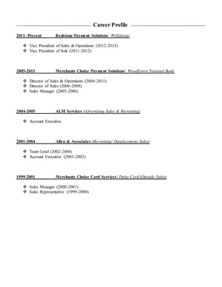 --------------------------------------------------- Career Profile ---------------------------------------------------
2011- Present Redstone Payment Solutions/ Wellsfargo
 Vice President of Sales & Operations (2012-2015)
 Vice President of Sale (2011-2012)
2005-2011 Merchants Choice Payment Solutions/ Woodforest National Bank
 Director of Sales & Operations (2008-2011)
 Director of Sales (2006-2008)
 Sales Manager (2005-2006)
2004-2005 ALM Services (Advertising Sales & Recruiting)
 Account Executive
2001-2004 Allen & Associates (Recruiting/ Outplacement Sales)
 Team Lead (2002-2004)
 Account Executive (2001-2002)
1999-2001 Merchants Choice Card Services/ Delta Card (Outside Sales)
 Sales Manager (2000-2001)
 Sales Representative (1999-2000)
 