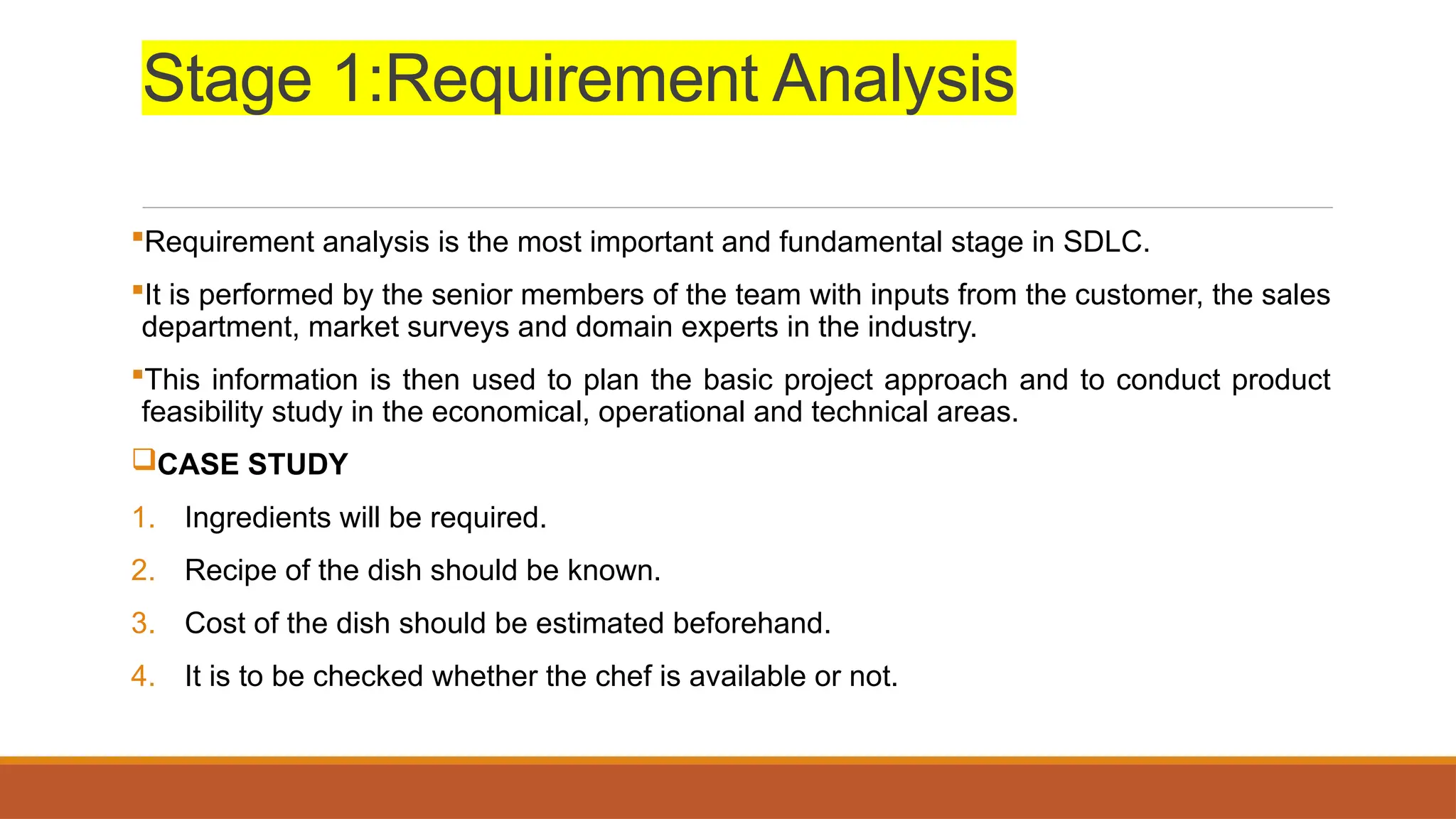 Stage 1:Requirement Analysis
Requirement analysis is the most important and fundamental stage in SDLC.
It is performed by the senior members of the team with inputs from the customer, the sales
department, market surveys and domain experts in the industry.
This information is then used to plan the basic project approach and to conduct product
feasibility study in the economical, operational and technical areas.
CASE STUDY
1. Ingredients will be required.
2. Recipe of the dish should be known.
3. Cost of the dish should be estimated beforehand.
4. It is to be checked whether the chef is available or not.
 