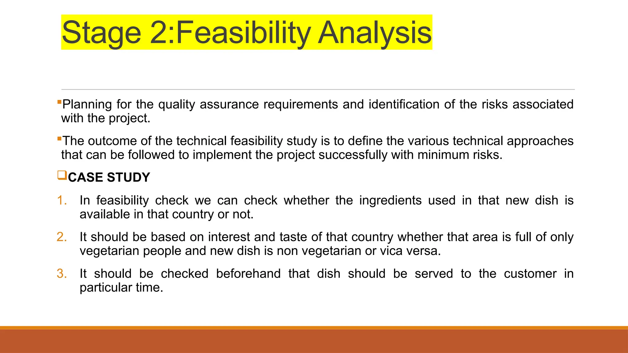 Stage 2:Feasibility Analysis
Planning for the quality assurance requirements and identification of the risks associated
with the project.
The outcome of the technical feasibility study is to define the various technical approaches
that can be followed to implement the project successfully with minimum risks.
CASE STUDY
1. In feasibility check we can check whether the ingredients used in that new dish is
available in that country or not.
2. It should be based on interest and taste of that country whether that area is full of only
vegetarian people and new dish is non vegetarian or vica versa.
3. It should be checked beforehand that dish should be served to the customer in
particular time.
 