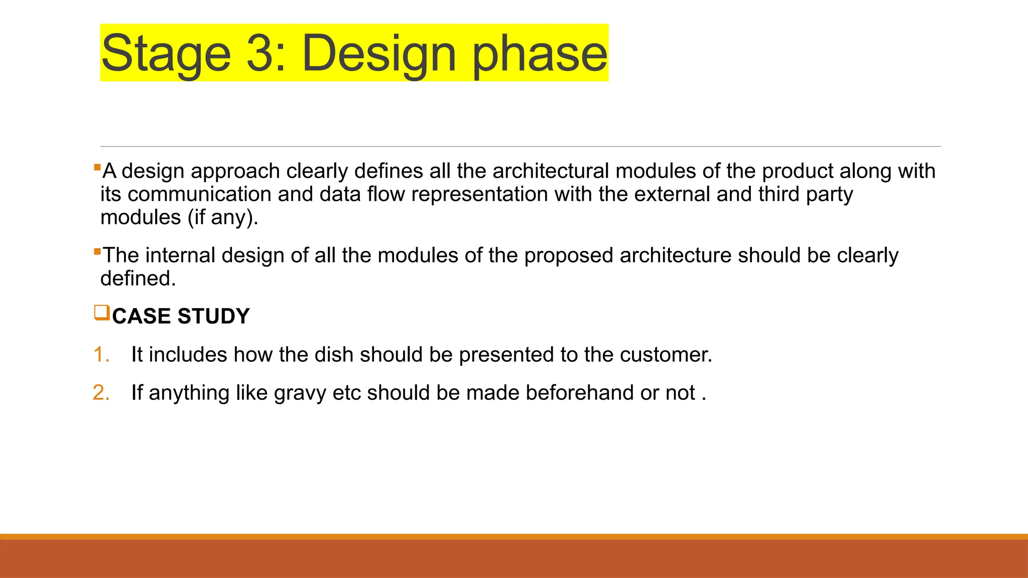 Stage 3: Design phase
A design approach clearly defines all the architectural modules of the product along with
its communication and data flow representation with the external and third party
modules (if any).
The internal design of all the modules of the proposed architecture should be clearly
defined.
CASE STUDY
1. It includes how the dish should be presented to the customer.
2. If anything like gravy etc should be made beforehand or not .
 