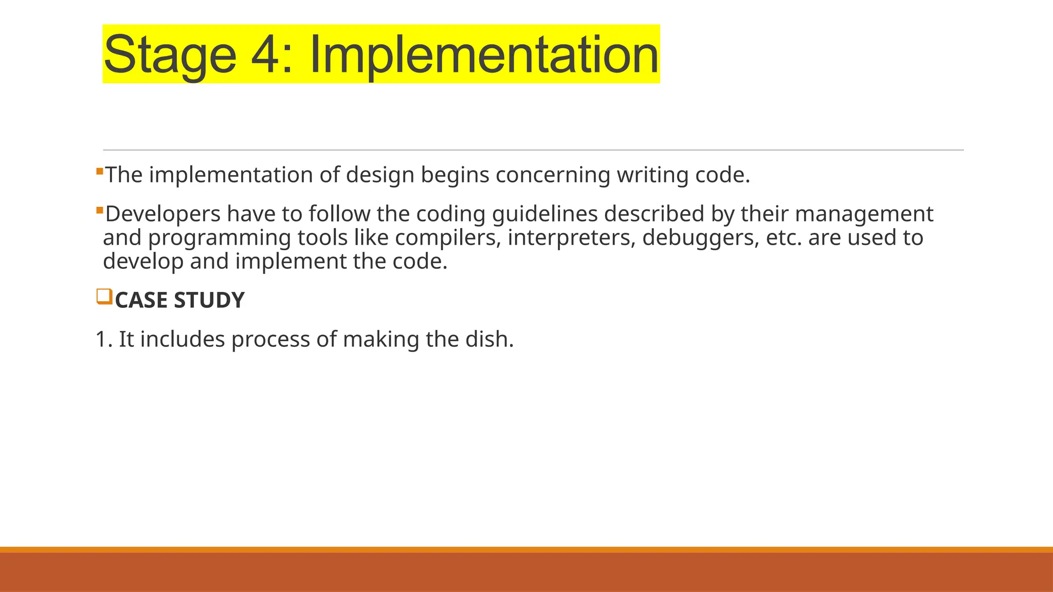 Stage 4: Implementation
The implementation of design begins concerning writing code.
Developers have to follow the coding guidelines described by their management
and programming tools like compilers, interpreters, debuggers, etc. are used to
develop and implement the code.
CASE STUDY
1. It includes process of making the dish.
 