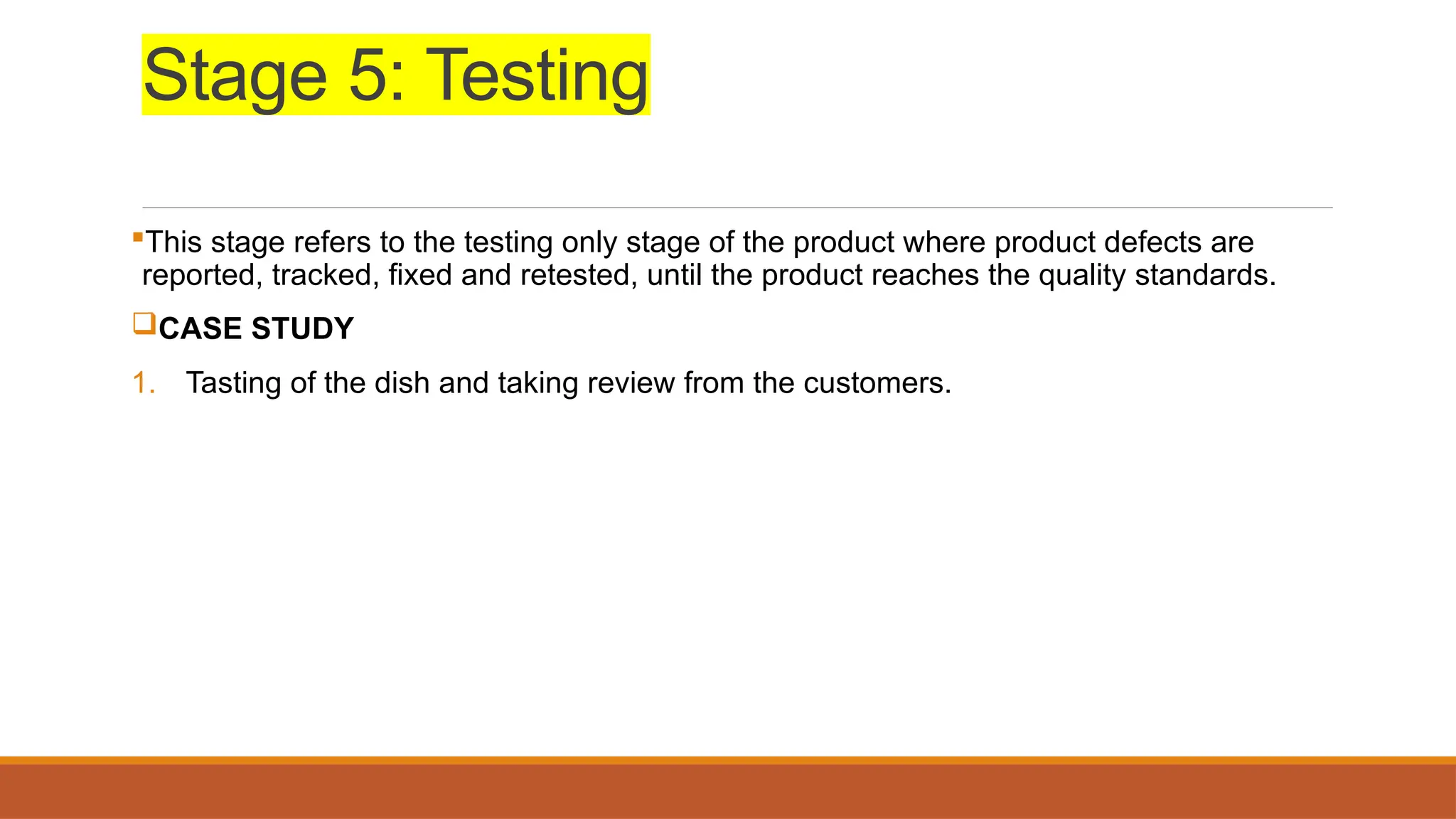 Stage 5: Testing
This stage refers to the testing only stage of the product where product defects are
reported, tracked, fixed and retested, until the product reaches the quality standards.
CASE STUDY
1. Tasting of the dish and taking review from the customers.
 