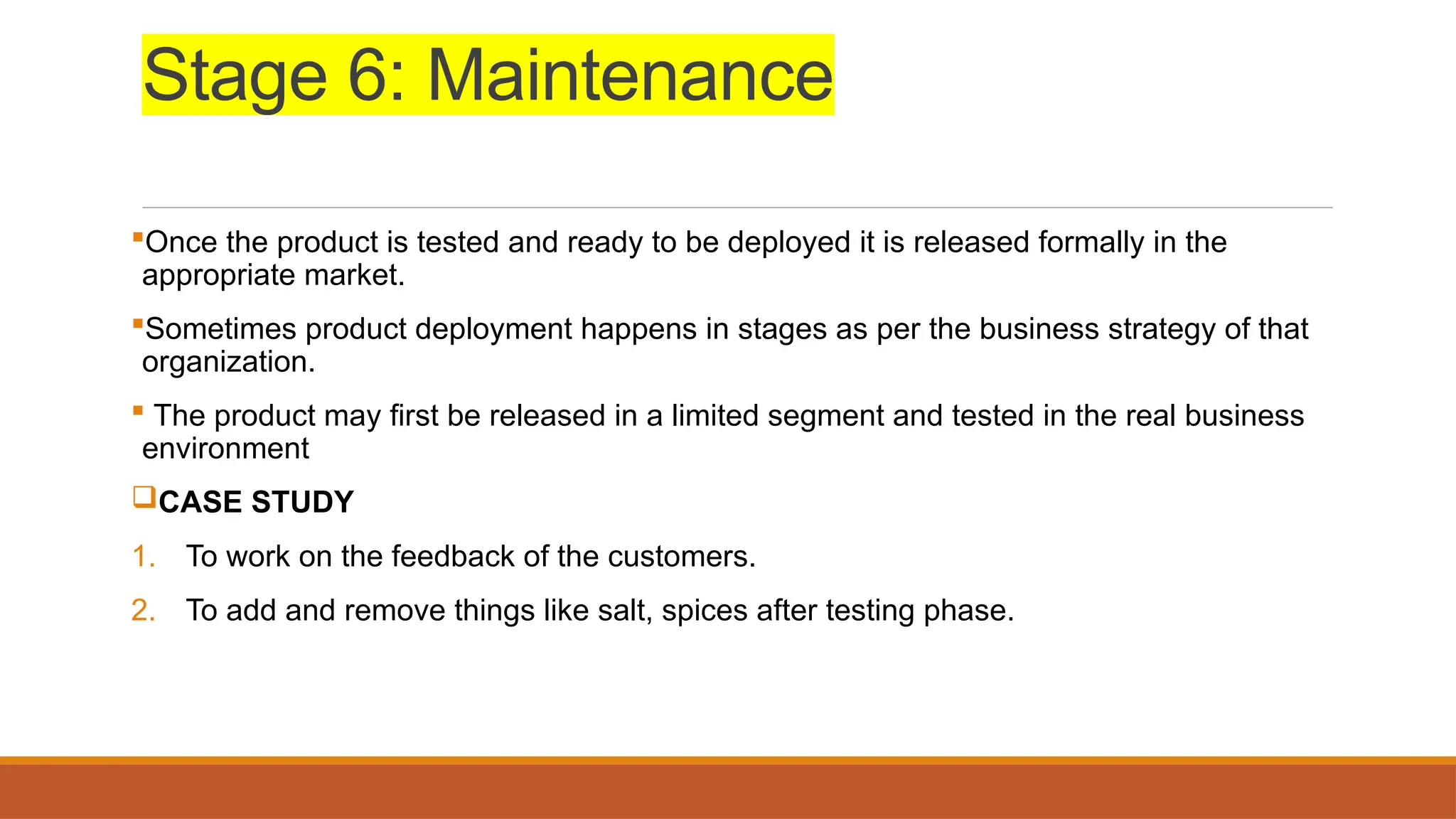 Stage 6: Maintenance
Once the product is tested and ready to be deployed it is released formally in the
appropriate market.
Sometimes product deployment happens in stages as per the business strategy of that
organization.
 The product may first be released in a limited segment and tested in the real business
environment
CASE STUDY
1. To work on the feedback of the customers.
2. To add and remove things like salt, spices after testing phase.
 