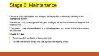 Stage 6: Maintenance
Once the product is tested and ready to be deployed it is released formally in the
appropriate market.
Sometimes product deployment happens in stages as per the business strategy of that
organization.
 The product may first be released in a limited segment and tested in the real business
environment
CASE STUDY
1. To work on the feedback of the customers.
2. To add and remove things like salt, spices after testing phase.
 