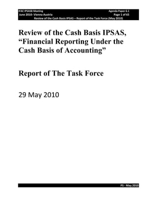 IFAC IPSASB Meeting                                                  Agenda Paper 6.1 
 June 2010‐ Vienna Austria                                               Page 1 of 65 
            Review of the Cash Basis IPSAS – Report of the Task Force (May 2010) 




Review of the Cash Basis IPSAS,
“Financial Reporting Under the
Cash Basis of Accounting”

Report of The Task Force
 
29 May 2010 




                                                                              PS ‐ May 2010 
 
 