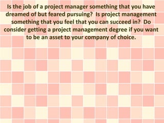 Is the job of a project manager something that you have
 dreamed of but feared pursuing? Is project management
   something that you feel that you can succeed in? Do
consider getting a project management degree if you want
         to be an asset to your company of choice.
 