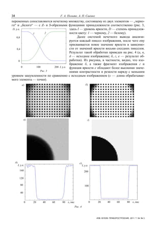 34 Г. А. Польте, А. П. Саенко
ИЗВ. ВУЗОВ. ПРИБОРОСТРОЕНИЕ. 2011. Т. 54, № 3
переменных сопоставляются нечеткому множеству, состоящему из двух элементов — „черно-
го“ и „белого“ — с Z- и S-образными функциями принадлежности соответственно (рис. 3,
здесь I — уровень яркости, D — степень принадлеж-
ности цвету: 1 — черному, 2 — белому).
Далее системой нечеткого вывода анализи-
руется каждый пиксел изображения, после чего ему
присваивается новое значение яркости в зависимо-
сти от значений яркости восьми соседних пикселов.
Результат такой обработки приведен на рис. 4 (а, в,
д — исходное изображение; б, г, е — результат об-
работки). Из рисунка, в частности, видно, что изо-
бражение б, а также фрагмент изображения г и
функция яркости е обладают более высокими значе-
ниями контрастности и резкости наряду с меньшим
уровнем зашумленности по сравнению с исходным изображением (х — длина обрабатывае-
мого элемента — точки).
0 20 40 60 80 х, пкс
I, у.е. I, у.е.
0 20 40 60 80 х, пкс
40
80
120
160
100
200
а) б)
в) г)
д) е)
Рис. 4
D, у.е.
0,8
0,4
0
0 100 200 I, у.е.
1 2
Рис. 3
 