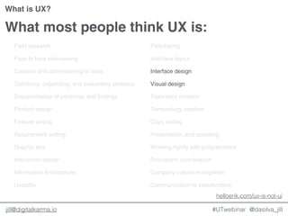 @dasilva_jilljill@digitalkarma.io
What most people think UX is:
Field research
Face to face interviewing
Creation and administering of tests
Gathering, organizing, and presenting statistics
Documentation of personas and findings
Product design
Feature writing
Requirement writing
Graphic arts
Interaction design
Information Architecture
Usability
Prototyping
Interface layout
Interface design
Visual design
Taxonomy creation
Terminology creation
Copy writing
Presentation and speaking
Working tightly with programmers
Brainstorm coordination
Company culture evangelism
Communication to stakeholders
#UTwebinar
helloerik.com/ux-is-not-ui
What is UX?
 