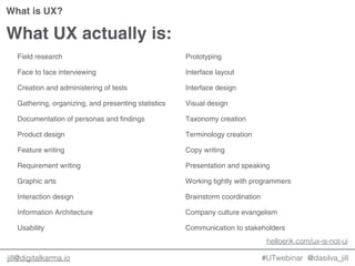 @dasilva_jilljill@digitalkarma.io
What UX actually is:
Field research
Face to face interviewing
Creation and administering of tests
Gathering, organizing, and presenting statistics
Documentation of personas and findings
Product design
Feature writing
Requirement writing
Graphic arts
Interaction design
Information Architecture
Usability
Prototyping
Interface layout
Interface design
Visual design
Taxonomy creation
Terminology creation
Copy writing
Presentation and speaking
Working tightly with programmers
Brainstorm coordination
Company culture evangelism
Communication to stakeholders
helloerik.com/ux-is-not-ui
#UTwebinar
What is UX?
 