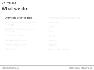 @dasilva_jilljill@digitalkarma.io
What we do:
#UTwebinar
UX Process
Understand Business goals
Comparative/Competitive Analysis
(Strategy)
Who is the user? User Interviews
(Personas)
Discover user needs
Storyboarding/Scenario
Features and Functions
Card Sorting
Information Architecture (Sitemap)
Wireframe
Prototype
Test
Iterate
Release
Measure
Rinse, Lather, Repeat.
 