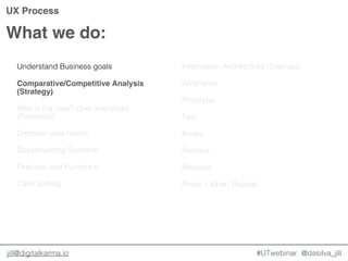 @dasilva_jilljill@digitalkarma.io
What we do:
#UTwebinar
UX Process
Understand Business goals
Comparative/Competitive Analysis
(Strategy)
Who is the user? User Interviews
(Personas)
Discover user needs
Storyboarding/Scenario
Features and Functions
Card Sorting
Information Architecture (Sitemap)
Wireframe
Prototype
Test
Iterate
Release
Measure
Rinse, Lather, Repeat.
 