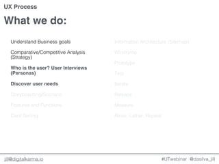 @dasilva_jilljill@digitalkarma.io
What we do:
#UTwebinar
UX Process
Understand Business goals
Comparative/Competitive Analysis
(Strategy)
Who is the user? User Interviews
(Personas)
Discover user needs
Storyboarding/Scenario
Features and Functions
Card Sorting
Information Architecture (Sitemap)
Wireframe
Prototype
Test
Iterate
Release
Measure
Rinse, Lather, Repeat.
 