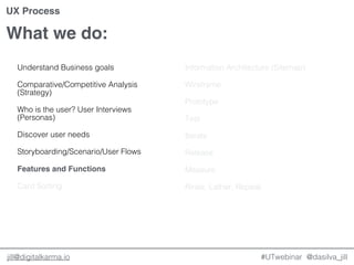 @dasilva_jilljill@digitalkarma.io
What we do:
#UTwebinar
UX Process
Understand Business goals
Comparative/Competitive Analysis
(Strategy)
Who is the user? User Interviews
(Personas)
Discover user needs
Storyboarding/Scenario/User Flows
Features and Functions
Card Sorting
Information Architecture (Sitemap)
Wireframe
Prototype
Test
Iterate
Release
Measure
Rinse, Lather, Repeat.
 