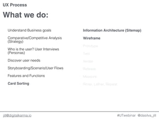 @dasilva_jilljill@digitalkarma.io
What we do:
#UTwebinar
UX Process
Understand Business goals
Comparative/Competitive Analysis
(Strategy)
Who is the user? User Interviews
(Personas)
Discover user needs
Storyboarding/Scenario/User Flows
Features and Functions
Card Sorting
Information Architecture (Sitemap)
Wireframe
Prototype
Test
Iterate
Release
Measure
Rinse, Lather, Repeat.
 