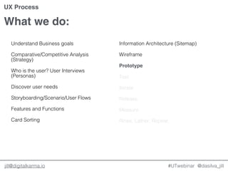 @dasilva_jilljill@digitalkarma.io
What we do:
#UTwebinar
UX Process
Understand Business goals
Comparative/Competitive Analysis
(Strategy)
Who is the user? User Interviews
(Personas)
Discover user needs
Storyboarding/Scenario/User Flows
Features and Functions
Card Sorting
Information Architecture (Sitemap)
Wireframe
Prototype
Test
Iterate
Release
Measure
Rinse, Lather, Repeat.
 