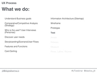 @dasilva_jilljill@digitalkarma.io
What we do:
#UTwebinar
UX Process
Understand Business goals
Comparative/Competitive Analysis
(Strategy)
Who is the user? User Interviews
(Personas)
Discover user needs
Storyboarding/Scenario/User Flows
Features and Functions
Card Sorting
Information Architecture (Sitemap)
Wireframe
Prototype
Test
Iterate
Release
Measure
Rinse, Lather, Repeat.
 