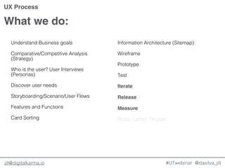@dasilva_jilljill@digitalkarma.io
What we do:
#UTwebinar
UX Process
Understand Business goals
Comparative/Competitive Analysis
(Strategy)
Who is the user? User Interviews
(Personas)
Discover user needs
Storyboarding/Scenario/User Flows
Features and Functions
Card Sorting
Information Architecture (Sitemap)
Wireframe
Prototype
Test
Iterate
Release
Measure
Rinse, Lather, Repeat.
 