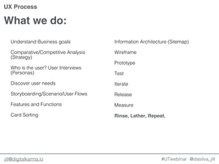 @dasilva_jilljill@digitalkarma.io
What we do:
#UTwebinar
UX Process
Understand Business goals
Comparative/Competitive Analysis
(Strategy)
Who is the user? User Interviews
(Personas)
Discover user needs
Storyboarding/Scenario/User Flows
Features and Functions
Card Sorting
Information Architecture (Sitemap)
Wireframe
Prototype
Test
Iterate
Release
Measure
Rinse, Lather, Repeat.
 