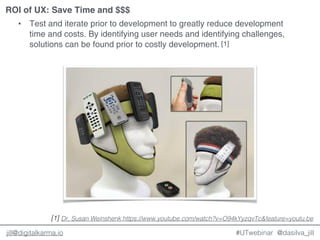 @dasilva_jilljill@digitalkarma.io
ROI of UX: Save Time and $$$
#UTwebinar
• Test and iterate prior to development to greatly reduce development
time and costs. By identifying user needs and identifying challenges,
solutions can be found prior to costly development.
Dr. Susan Weinshenk https://www.youtube.com/watch?v=O94kYyzqvTc&feature=youtu.be[1]
[1]
 