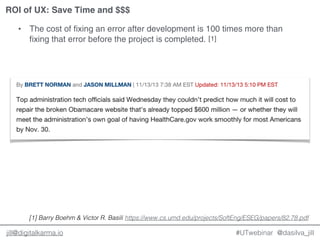 @dasilva_jilljill@digitalkarma.io
ROI of UX: Save Time and $$$
#UTwebinar
• The cost of fixing an error after development is 100 times more than
fixing that error before the project is completed. [1]
https://www.cs.umd.edu/projects/SoftEng/ESEG/papers/82.78.pdf[1] Barry Boehm & Victor R. Basili
 