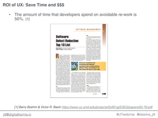 @dasilva_jilljill@digitalkarma.io
ROI of UX: Save Time and $$$
#UTwebinar
• The amount of time that developers spend on avoidable re-work is
50%. [1]
https://www.cs.umd.edu/projects/SoftEng/ESEG/papers/82.78.pdf[1] Barry Boehm & Victor R. Basili
 