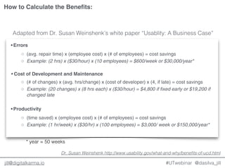 @dasilva_jilljill@digitalkarma.io #UTwebinar
• Errors
◦ (avg. repair time) x (employee cost) x (# of employees) = cost savings
◦ Example: (2 hrs) x ($30/hour) x (10 employees) = $600/week or $30,000/year*
• Cost of Development and Maintenance
◦ (# of changes) x (avg. hrs/change) x (cost of developer) x (4, if late) = cost savings
◦ Example: (20 changes) x (8 hrs each) x ($30/hour) = $4,800 if fixed early or $19,200 if
changed late
• Productivity
◦ (time saved) x (employee cost) x (# of employees) = cost savings
◦ Example: (1 hr/week) x ($30/hr) x (100 employees) = $3,000/ week or $150,000/year*
Dr. Susan Weinshenk http://www.usability.gov/what-and-why/benefits-of-ucd.html
Adapted from Dr. Susan Weinshenk’s white paper “Usablity: A Business Case”
How to Calculate the Benefits:
* year = 50 weeks
 