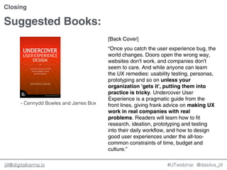 @dasilva_jilljill@digitalkarma.io #UTwebinar
Closing
[Back Cover]
“Once you catch the user experience bug, the
world changes. Doors open the wrong way,
websites don't work, and companies don't
seem to care. And while anyone can learn
the UX remedies: usability testing, personas,
prototyping and so on unless your
organization 'gets it', putting them into
practice is tricky. Undercover User
Experience is a pragmatic guide from the
front lines, giving frank advice on making UX
work in real companies with real
problems. Readers will learn how to fit
research, ideation, prototyping and testing
into their daily workflow, and how to design
good user experiences under the all-too-
common constraints of time, budget and
culture.”
Suggested Books:
- Cennydd Bowles and James Box
 