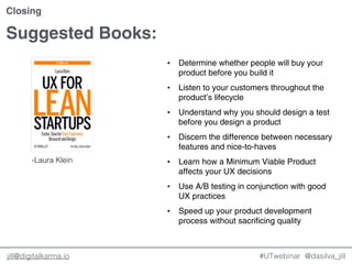 @dasilva_jilljill@digitalkarma.io #UTwebinar
Closing
• Determine whether people will buy your
product before you build it
• Listen to your customers throughout the
product’s lifecycle
• Understand why you should design a test
before you design a product
• Discern the difference between necessary
features and nice-to-haves
• Learn how a Minimum Viable Product
affects your UX decisions
• Use A/B testing in conjunction with good
UX practices
• Speed up your product development
process without sacrificing quality
Suggested Books:
-Laura Klein
 