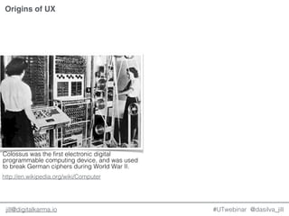 @dasilva_jilljill@digitalkarma.io #UTwebinar
Origins of UX
Colossus was the first electronic digital
programmable computing device, and was used
to break German ciphers during World War II.
http://en.wikipedia.org/wiki/Computer
 