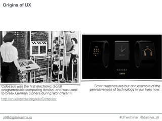 @dasilva_jilljill@digitalkarma.io #UTwebinar
Origins of UX
Colossus was the first electronic digital
programmable computing device, and was used
to break German ciphers during World War II.
Smart watches are but one example of the
pervasiveness of technology in our lives now.
http://en.wikipedia.org/wiki/Computer
 