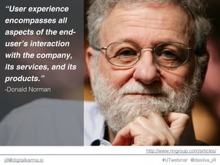 @dasilva_jilljill@digitalkarma.io
“User experience
encompasses all
aspects of the end-
user’s interaction
with the company,
its services, and its
products.”
-Donald Norman
http://www.nngroup.com/articles/
#UTwebinar
 