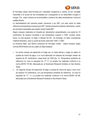 24
El hormigón celular está formado por materiales inorgánicos e inertes, es por completo
insensible a la acción de las humedades por consiguiente no se desarrollan musgos ni
hongos. Por estos motivos es incombustible y resiste a las altas temperaturas, incluso al
soplete directo.
La deshidratación del cemento puede comenzar a los 450°, por esta razón no debe
utilizarse a temperaturas mayores que 420°. Existen productos celulares refractarios, a partir
de cementos especiales que pueden resistir hasta 800°
Según ensayos realizados en España por laboratorios especializados, una pared de 19
centímetros de espesor sometida a una temperatura superior a 1000° durante varias
horas, la cara opuesta, no llegó a rebasar los 65°, sin embargo, no debe considerarse
material refractario, pues su punto de fusión está entre 1200° y 1300°.
La empresa Xella, que fabrica productos de hormigón celular realizo ensayos según
normas ASTM dentro de los cuales se debe destacar.
1. Un primer ensayo de exposición al fuego por un cierto tiempo y luego se realizo la
prueba de chorro de agua, a un muro fabricado con bloques de hormigón celular, de
espesor de 20 centímetros; carga lineal de 7450 Kg. /m. Temperatura ambiente de
referencia en cara no expuesta de 17° C: La prueba fue realizada conforme a la
norma ASTM 119 88, efectuada por el Southwest Research Institute en San Antonio
Texas.
2. Un segundo ensayo de exposición al fuego y prueba de chorro de agua, a otro muro
de espesor 10 centímetros, con una temperatura ambiente de referencia en cara no
expuesta de 17 ° C. La prueba fue realizada conforme a la norma ASTM 119 88,
efectuada por el Southwest Research Institute en San Antonio Texas.
 