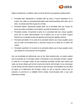 34
Según la publicación, se definen cada uno de los términos que aparecen anteriormente.
 Porosidad total: Representa la cantidad total de poros o huecos existentes en un
cuerpo, los cuales no necesariamente deben estar interconectados entre ellos, por lo
tanto, no siempre permiten el paso de un fluido.
 Porosidad abierta: Representa aquella parte de la porosidad total que incluye los
poros que están conectados con el exterior, permiten la entrada de un fluido.
 Porosidad cerrada: Comprende la parte de la porosidad total que incluye aquellos
poros que no están interconectados con el exterior, por lo que no tienen ninguna
influencia en un posible proceso de agresión provocado por agentes externos.
 Porosidad permeable: Es la parte de la porosidad abierta que incluye aquellos poros
que por estar comunicados entre sí, permiten el paso de un fluido por el interior del
cuerpo.
 Porosidad superficial: Es la parte de la porosidad abierta que incluye aquellos poros
que estando en comunicación con la superficie.
Una vez estudiadas las definiciones que se han dado anteriormente, se puede analizar
que la porosidad de un hormigón celular corresponde a una porosidad cerrada y abierta.
Lo ideal de un hormigón celular es que contemple porosidad cerrada, esto implica que
cada una de las células que forman la estructura interna del hormigón no se comuniquen
con las demás, de esta manera no permiten el paso del agua. Esta hipótesis es muy difícil
de lograr en la fabricación del hormigón celular, ya que la reacción química que se
presenta, no permite en su totalidad formar células incomunicadas entre sí que sean
totalmente cerradas.
 