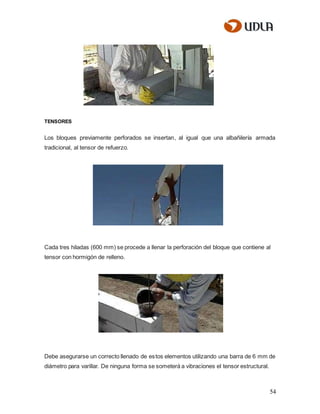 54
TENSORES
Los bloques previamente perforados se insertan, al igual que una albañilería armada
tradicional, al tensor de refuerzo.
Cada tres hiladas (600 mm) se procede a llenar la perforación del bloque que contiene al
tensor con hormigón de relleno.
Debe asegurarse un correcto llenado de estos elementos utilizando una barra de 6 mm de
diámetro para varillar. De ninguna forma se someterá a vibraciones el tensor estructural.
 