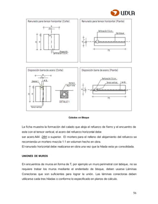 56
Calados en Bloque
La ﬁcha muestra la formación del calado que aloja el refuerzo de ﬁerro y el encuentro de
este con el tensor vertical, el acero del refuerzo horizontal debe
ser acero A44 -28H o superior. El mortero para el relleno del alojamiento del refuerzo se
recomienda un mortero mezcla 1:1 en volumen hecho en obra.
El ranurado horizontal debe realizarse en obra una vez que la hilada esta ya consolidada.
UNIONES DE MUROS
En encuentros de muros en forma de T, por ejemplo un muro perimetral con tabique, no se
requiere trabar los muros mediante el endentado de bloque, deben usarse Láminas
Conectoras que son suficientes para lograr la unión. Las láminas conectoras deben
utilizarse cada tres hiladas o conforme lo especificado en planos de cálculo.
 