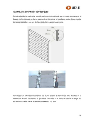 58
ALBAÑILERIA CONFINADACON BLOQUES
Para la albañilería confinada, se utiliza el método tradicional que consiste en mantener la
llegada de los bloques en forma levemente endentados a los pilares, estos deben quedar
dentados (trabados) con un desfase de 2,5 cm. aproximadamente.
Para lograr un refuerzo horizontal de los muros existen 2 alternativas. Una de ellas es la
instalación de una Escalerilla, la que debe colocarse si el plano de cálculo lo exige. La
escalerilla no debe ser de espesores mayores a 1,5 mm.
 