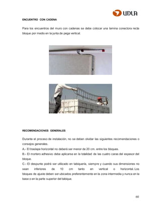 60
ENCUENTRO CON CADENA
Para los encuentros del muro con cadenas se debe colocar una lamina conectora recta
bloque por medio en la junta de pega vertical.
RECOMENDACIONES GENERALES
Durante el proceso de instalación, no se deben olvidar las siguientes recomendaciones o
consejos generales.
A.- El traslape horizontal no deberá ser menor de 20 cm. entre los bloques.
B.- El mortero adhesivo debe aplicarse en la totalidad de las cuatro caras del espesor del
bloque.
C.- El despunte podrá ser utilizado en tabiquería, siempre y cuando sus dimensiones no
sean inferiores de 10 cm tanto en vertical o horizontal. Los
bloques de ajuste deben ser ubicados preferentemente en la zona intermedia y nunca en la
base o en la parte superior del tabique.
 