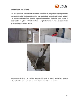 65
CONTINUACION DEL TABIQUE
Una vez colocada la primera hilada, fijada con poliuretano al piso y unidos los bloques entre
síen sentido vertical con morteroadhesivo, seprocederá a la ejecución del resto del tabique.
Los bloques serán instalados teniendo especial atención en la nivelación de las hiladas y
la aplicación homogénea del morteroadhesivo a objeto de mantener un espesoraproximado
de 3 mm en la unión entre bloques.
Se recomienda el uso de cuchara dentada adecuada (al ancho del bloque) para la
colocación del mortero adhesivo, en las cuatro caras del bloque a instalar.
 